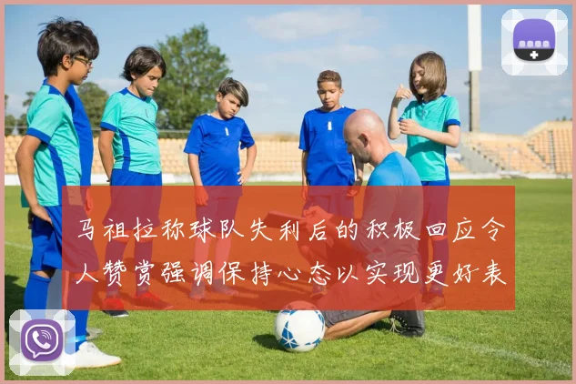 马祖拉称球队失利后的积极回应令人赞赏强调保持心态以实现更好表现