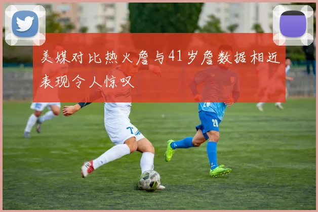 美媒对比热火詹与41岁詹数据相近表现令人惊叹