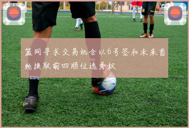 篮网寻求交易机会以6号签和未来首轮换取前四顺位选秀权