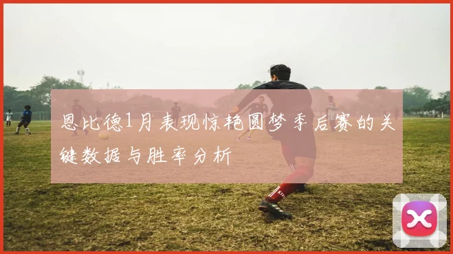 恩比德1月表现惊艳圆梦季后赛的关键数据与胜率分析