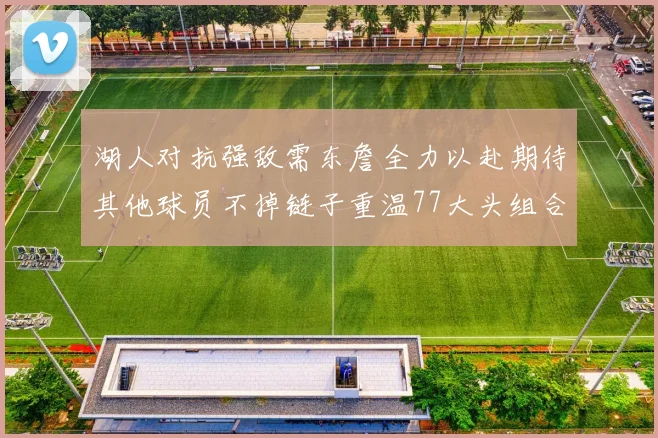湖人对抗强敌需东詹全力以赴期待其他球员不掉链子重温77大头组合辉煌