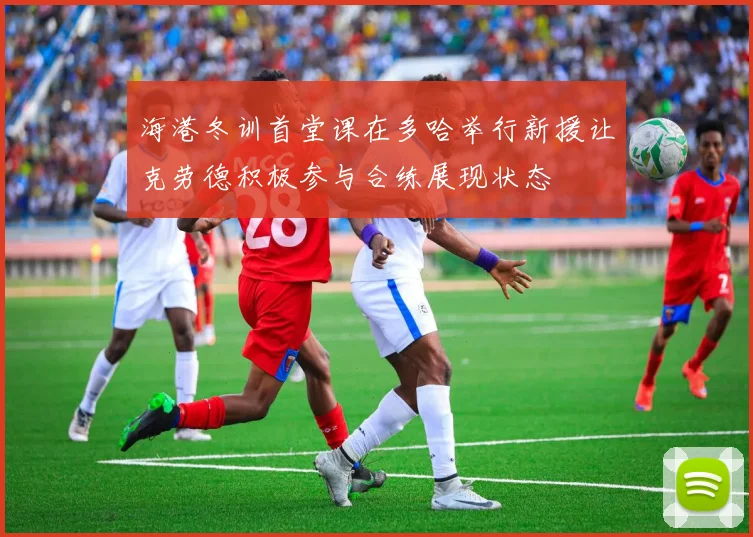海港冬训首堂课在多哈举行新援让克劳德积极参与合练展现状态