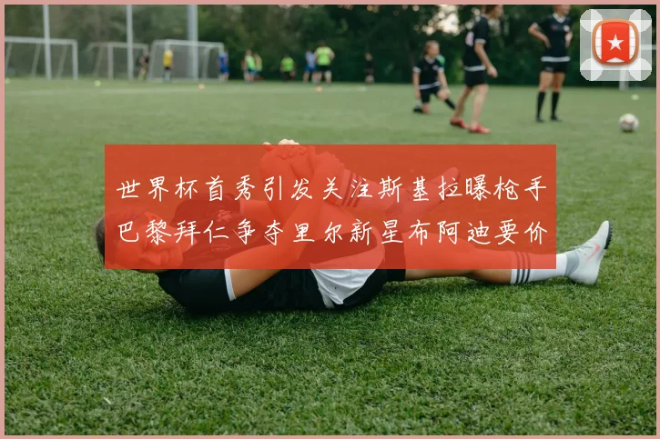 世界杯首秀引发关注斯基拉曝枪手巴黎拜仁争夺里尔新星布阿迪要价7000万欧