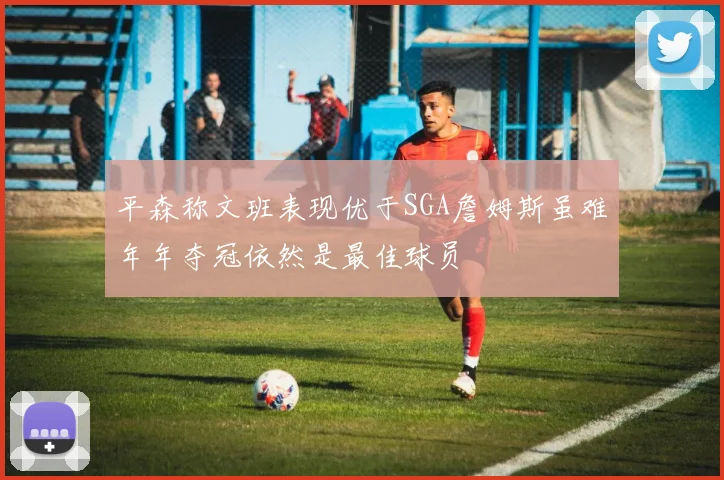 平森称文班表现优于SGA詹姆斯虽难年年夺冠依然是最佳球员