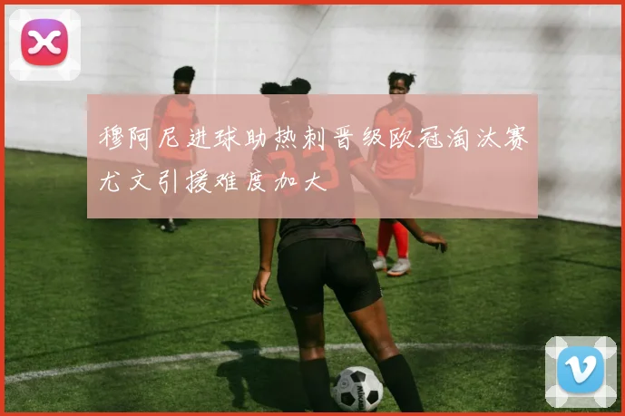 穆阿尼进球助热刺晋级欧冠淘汰赛尤文引援难度加大