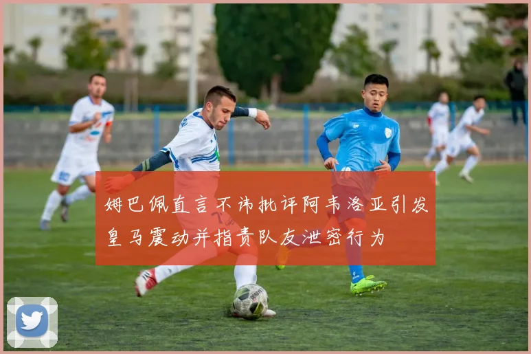 姆巴佩直言不讳批评阿韦洛亚引发皇马震动并指责队友泄密行为