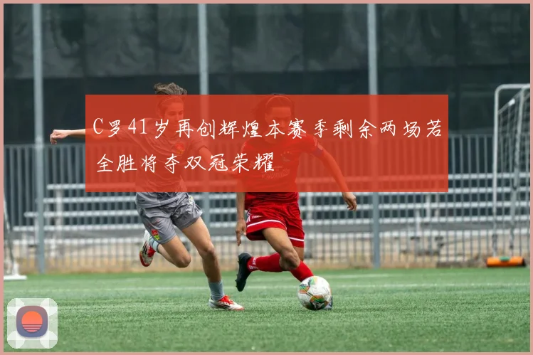 C罗41岁再创辉煌本赛季剩余两场若全胜将夺双冠荣耀