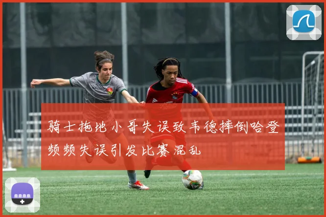 骑士拖地小哥失误致韦德摔倒哈登频频失误引发比赛混乱