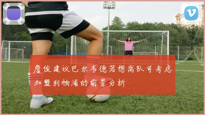 詹俊建议巴尔韦德若想离队可考虑加盟利物浦的前景分析