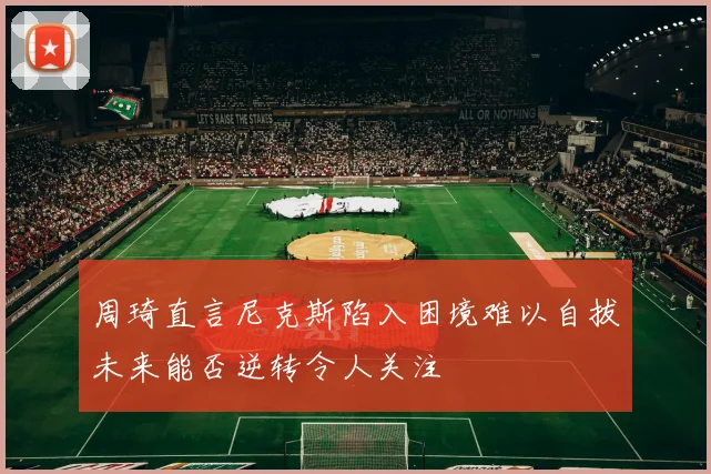 周琦直言尼克斯陷入困境难以自拔未来能否逆转令人关注