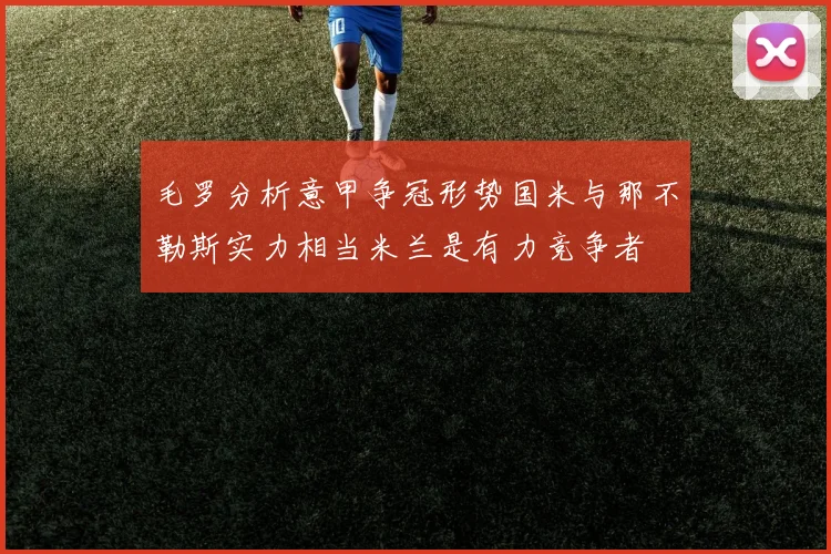 毛罗分析意甲争冠形势国米与那不勒斯实力相当米兰是有力竞争者