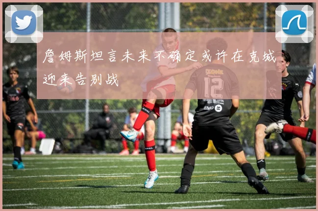 詹姆斯坦言未来不确定或许在克城迎来告别战