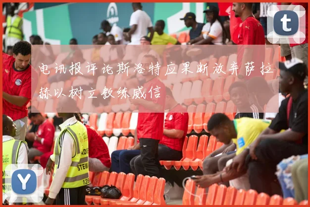 电讯报评论斯洛特应果断放弃萨拉赫以树立教练威信