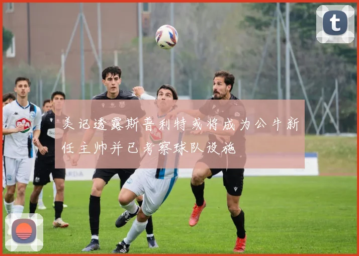 美记透露斯普利特或将成为公牛新任主帅并已考察球队设施