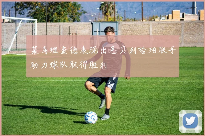 菜鸟理查德表现出色贝利哈珀联手助力球队取得胜利