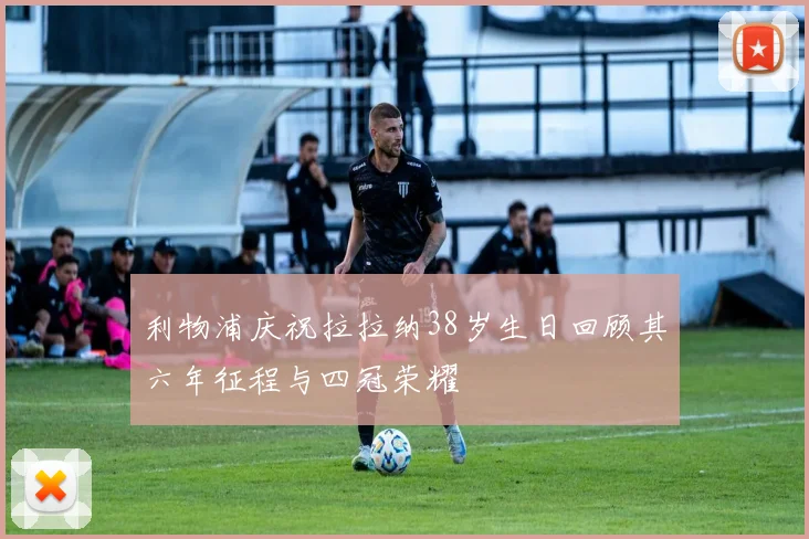 利物浦庆祝拉拉纳38岁生日回顾其六年征程与四冠荣耀