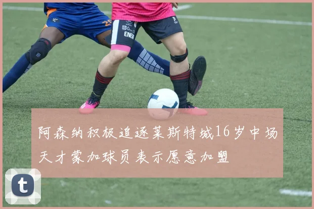阿森纳积极追逐莱斯特城16岁中场天才蒙加球员表示愿意加盟