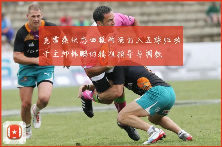 克雷桑状态回暖两场打入五球归功于主帅韩鹏的精准指导与调教