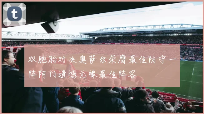 双胞胎对决奥萨尔荣膺最佳防守一阵阿门遗憾无缘最佳阵容